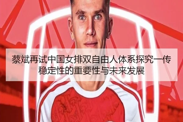 蔡斌再试中国女排双自由人体系探究一传稳定性的重要性与未来发展